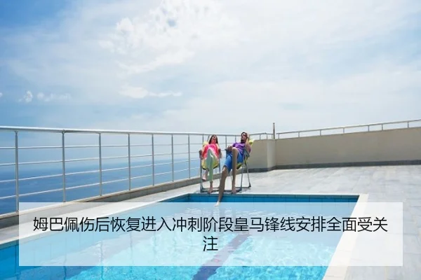 姆巴佩伤后恢复进入冲刺阶段皇马锋线安排全面受关注