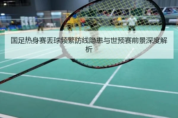 国足热身赛丢球频繁防线隐患与世预赛前景深度解析
