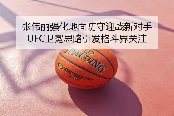 张伟丽强化地面防守迎战新对手 UFC卫冕思路引发格斗界关注